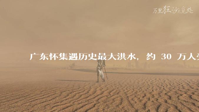 广东怀集遇历史最大洪水，约 30 万人受灾，积水最深处达 3 米，目前当地情况如何？