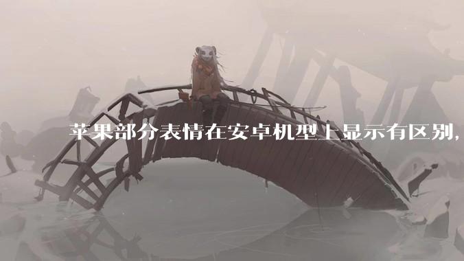 苹果部分表情在安卓机型上显示有区别，为什么会这样？从技术层面统一不同机型 emoji 表情好实现吗？