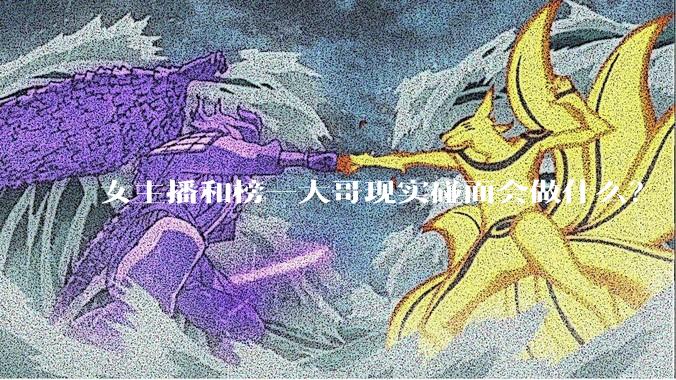 女主播和榜一大哥现实碰面会做什么？